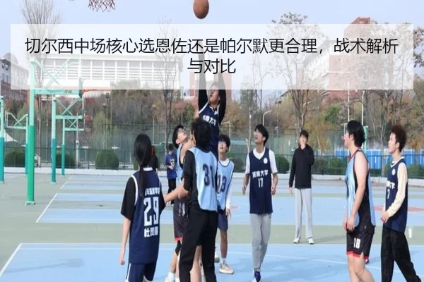 切尔西中场核心选恩佐还是帕尔默更合理,战术解析与对比